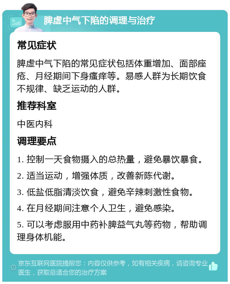 脾虚中气下陷的调理与治疗 常见症状 脾虚中气下陷的常见症状包括体重增加、面部痤疮、月经期间下身瘙痒等。易感人群为长期饮食不规律、缺乏运动的人群。 推荐科室 中医内科 调理要点 1. 控制一天食物摄入的总热量，避免暴饮暴食。 2. 适当运动，增强体质，改善新陈代谢。 3. 低盐低脂清淡饮食，避免辛辣刺激性食物。 4. 在月经期间注意个人卫生，避免感染。 5. 可以考虑服用中药补脾益气丸等药物，帮助调理身体机能。