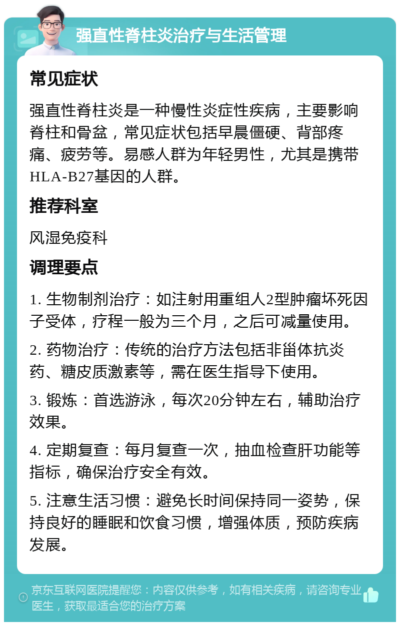 强直性脊柱炎治疗与生活管理 常见症状 强直性脊柱炎是一种慢性炎症性疾病，主要影响脊柱和骨盆，常见症状包括早晨僵硬、背部疼痛、疲劳等。易感人群为年轻男性，尤其是携带HLA-B27基因的人群。 推荐科室 风湿免疫科 调理要点 1. 生物制剂治疗：如注射用重组人2型肿瘤坏死因子受体，疗程一般为三个月，之后可减量使用。 2. 药物治疗：传统的治疗方法包括非甾体抗炎药、糖皮质激素等，需在医生指导下使用。 3. 锻炼：首选游泳，每次20分钟左右，辅助治疗效果。 4. 定期复查：每月复查一次，抽血检查肝功能等指标，确保治疗安全有效。 5. 注意生活习惯：避免长时间保持同一姿势，保持良好的睡眠和饮食习惯，增强体质，预防疾病发展。