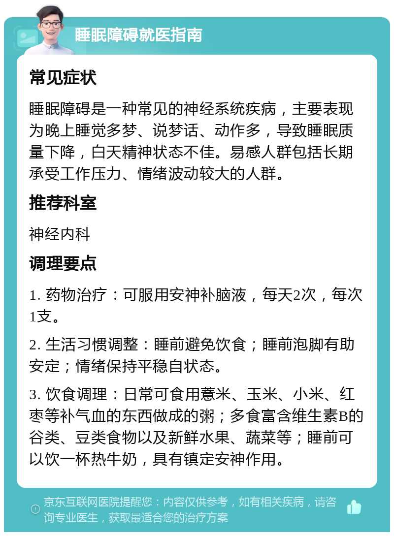 睡眠障碍就医指南 常见症状 睡眠障碍是一种常见的神经系统疾病，主要表现为晚上睡觉多梦、说梦话、动作多，导致睡眠质量下降，白天精神状态不佳。易感人群包括长期承受工作压力、情绪波动较大的人群。 推荐科室 神经内科 调理要点 1. 药物治疗：可服用安神补脑液，每天2次，每次1支。 2. 生活习惯调整：睡前避免饮食；睡前泡脚有助安定；情绪保持平稳自状态。 3. 饮食调理：日常可食用薏米、玉米、小米、红枣等补气血的东西做成的粥；多食富含维生素B的谷类、豆类食物以及新鲜水果、蔬菜等；睡前可以饮一杯热牛奶，具有镇定安神作用。