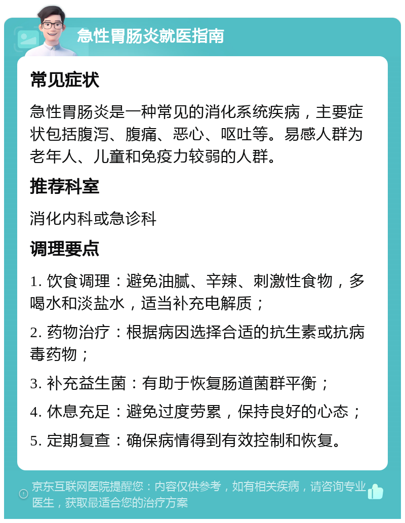 急性胃肠炎就医指南 常见症状 急性胃肠炎是一种常见的消化系统疾病，主要症状包括腹泻、腹痛、恶心、呕吐等。易感人群为老年人、儿童和免疫力较弱的人群。 推荐科室 消化内科或急诊科 调理要点 1. 饮食调理：避免油腻、辛辣、刺激性食物，多喝水和淡盐水，适当补充电解质； 2. 药物治疗：根据病因选择合适的抗生素或抗病毒药物； 3. 补充益生菌：有助于恢复肠道菌群平衡； 4. 休息充足：避免过度劳累，保持良好的心态； 5. 定期复查：确保病情得到有效控制和恢复。