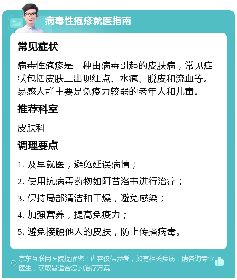 病毒性疱疹就医指南 常见症状 病毒性疱疹是一种由病毒引起的皮肤病，常见症状包括皮肤上出现红点、水疱、脱皮和流血等。易感人群主要是免疫力较弱的老年人和儿童。 推荐科室 皮肤科 调理要点 1. 及早就医，避免延误病情； 2. 使用抗病毒药物如阿昔洛韦进行治疗； 3. 保持局部清洁和干燥，避免感染； 4. 加强营养，提高免疫力； 5. 避免接触他人的皮肤，防止传播病毒。