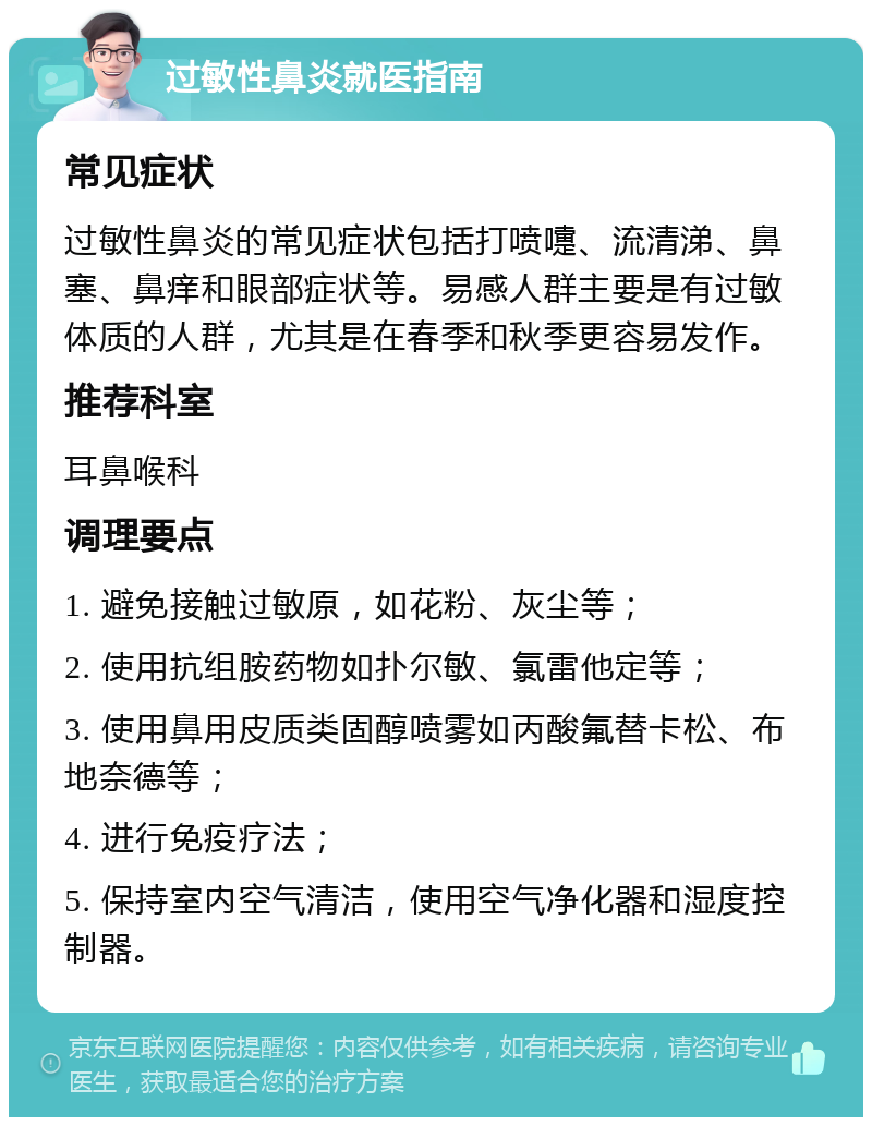 过敏性鼻炎就医指南 常见症状 过敏性鼻炎的常见症状包括打喷嚏、流清涕、鼻塞、鼻痒和眼部症状等。易感人群主要是有过敏体质的人群，尤其是在春季和秋季更容易发作。 推荐科室 耳鼻喉科 调理要点 1. 避免接触过敏原，如花粉、灰尘等； 2. 使用抗组胺药物如扑尔敏、氯雷他定等； 3. 使用鼻用皮质类固醇喷雾如丙酸氟替卡松、布地奈德等； 4. 进行免疫疗法； 5. 保持室内空气清洁，使用空气净化器和湿度控制器。