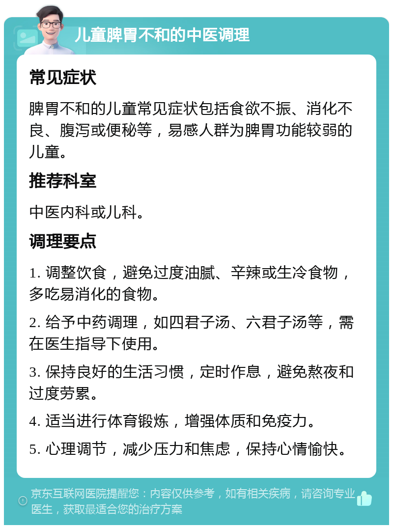 儿童脾胃不和的中医调理 常见症状 脾胃不和的儿童常见症状包括食欲不振、消化不良、腹泻或便秘等，易感人群为脾胃功能较弱的儿童。 推荐科室 中医内科或儿科。 调理要点 1. 调整饮食，避免过度油腻、辛辣或生冷食物，多吃易消化的食物。 2. 给予中药调理，如四君子汤、六君子汤等，需在医生指导下使用。 3. 保持良好的生活习惯，定时作息，避免熬夜和过度劳累。 4. 适当进行体育锻炼，增强体质和免疫力。 5. 心理调节，减少压力和焦虑，保持心情愉快。