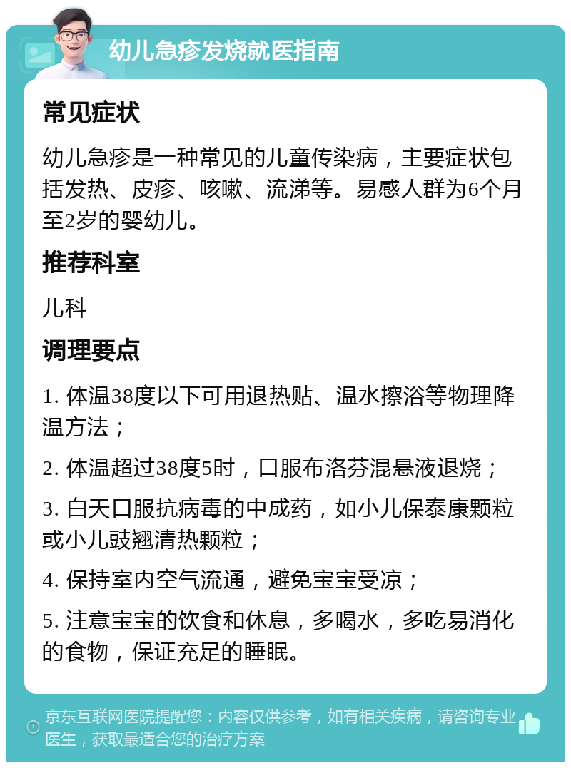 幼儿急疹发烧就医指南 常见症状 幼儿急疹是一种常见的儿童传染病，主要症状包括发热、皮疹、咳嗽、流涕等。易感人群为6个月至2岁的婴幼儿。 推荐科室 儿科 调理要点 1. 体温38度以下可用退热贴、温水擦浴等物理降温方法； 2. 体温超过38度5时，口服布洛芬混悬液退烧； 3. 白天口服抗病毒的中成药，如小儿保泰康颗粒或小儿豉翘清热颗粒； 4. 保持室内空气流通，避免宝宝受凉； 5. 注意宝宝的饮食和休息，多喝水，多吃易消化的食物，保证充足的睡眠。