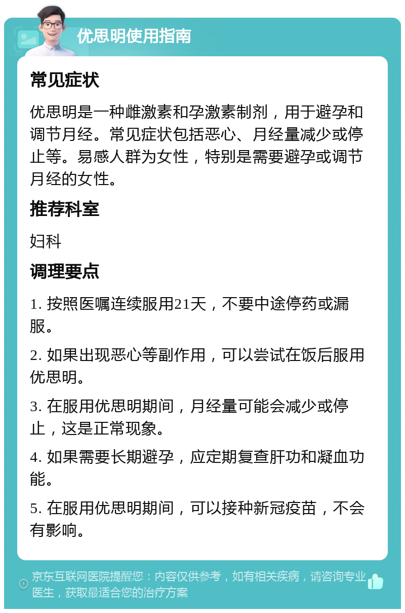 优思明使用指南 常见症状 优思明是一种雌激素和孕激素制剂，用于避孕和调节月经。常见症状包括恶心、月经量减少或停止等。易感人群为女性，特别是需要避孕或调节月经的女性。 推荐科室 妇科 调理要点 1. 按照医嘱连续服用21天，不要中途停药或漏服。 2. 如果出现恶心等副作用，可以尝试在饭后服用优思明。 3. 在服用优思明期间，月经量可能会减少或停止，这是正常现象。 4. 如果需要长期避孕，应定期复查肝功和凝血功能。 5. 在服用优思明期间，可以接种新冠疫苗，不会有影响。