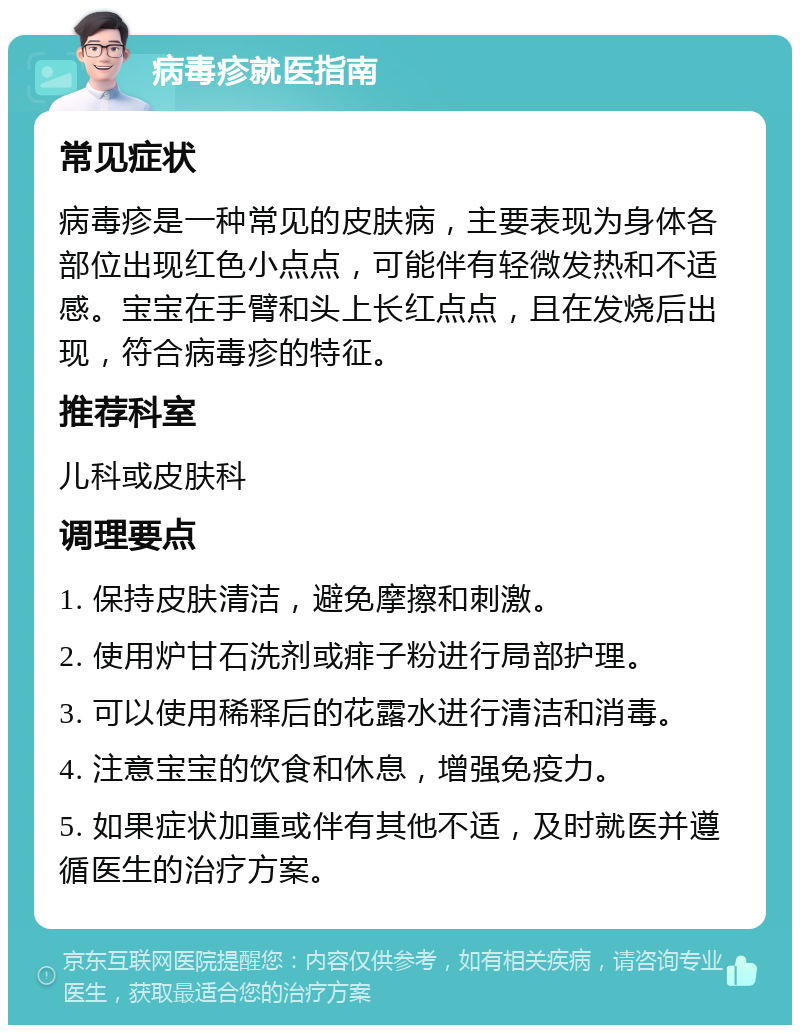 病毒疹就医指南 常见症状 病毒疹是一种常见的皮肤病，主要表现为身体各部位出现红色小点点，可能伴有轻微发热和不适感。宝宝在手臂和头上长红点点，且在发烧后出现，符合病毒疹的特征。 推荐科室 儿科或皮肤科 调理要点 1. 保持皮肤清洁，避免摩擦和刺激。 2. 使用炉甘石洗剂或痱子粉进行局部护理。 3. 可以使用稀释后的花露水进行清洁和消毒。 4. 注意宝宝的饮食和休息，增强免疫力。 5. 如果症状加重或伴有其他不适，及时就医并遵循医生的治疗方案。