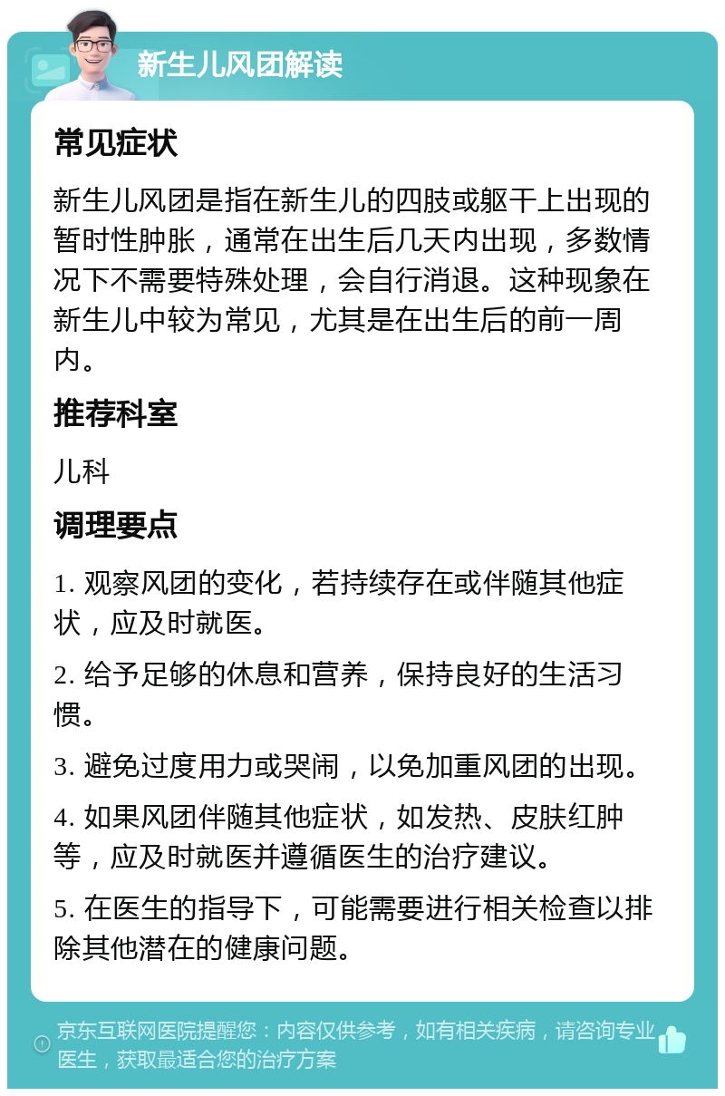 新生儿风团解读 常见症状 新生儿风团是指在新生儿的四肢或躯干上出现的暂时性肿胀，通常在出生后几天内出现，多数情况下不需要特殊处理，会自行消退。这种现象在新生儿中较为常见，尤其是在出生后的前一周内。 推荐科室 儿科 调理要点 1. 观察风团的变化，若持续存在或伴随其他症状，应及时就医。 2. 给予足够的休息和营养，保持良好的生活习惯。 3. 避免过度用力或哭闹，以免加重风团的出现。 4. 如果风团伴随其他症状，如发热、皮肤红肿等，应及时就医并遵循医生的治疗建议。 5. 在医生的指导下，可能需要进行相关检查以排除其他潜在的健康问题。