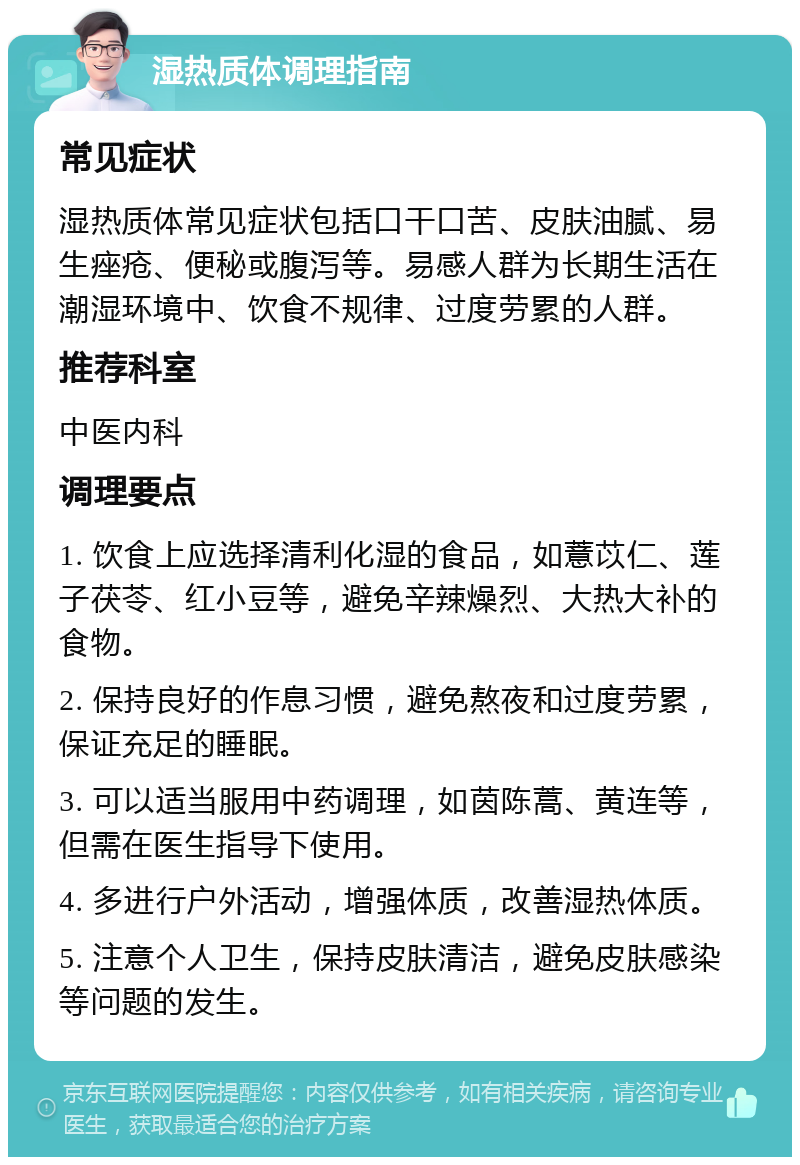 湿热质体调理指南 常见症状 湿热质体常见症状包括口干口苦、皮肤油腻、易生痤疮、便秘或腹泻等。易感人群为长期生活在潮湿环境中、饮食不规律、过度劳累的人群。 推荐科室 中医内科 调理要点 1. 饮食上应选择清利化湿的食品，如薏苡仁、莲子茯苓、红小豆等，避免辛辣燥烈、大热大补的食物。 2. 保持良好的作息习惯，避免熬夜和过度劳累，保证充足的睡眠。 3. 可以适当服用中药调理，如茵陈蒿、黄连等，但需在医生指导下使用。 4. 多进行户外活动，增强体质，改善湿热体质。 5. 注意个人卫生，保持皮肤清洁，避免皮肤感染等问题的发生。