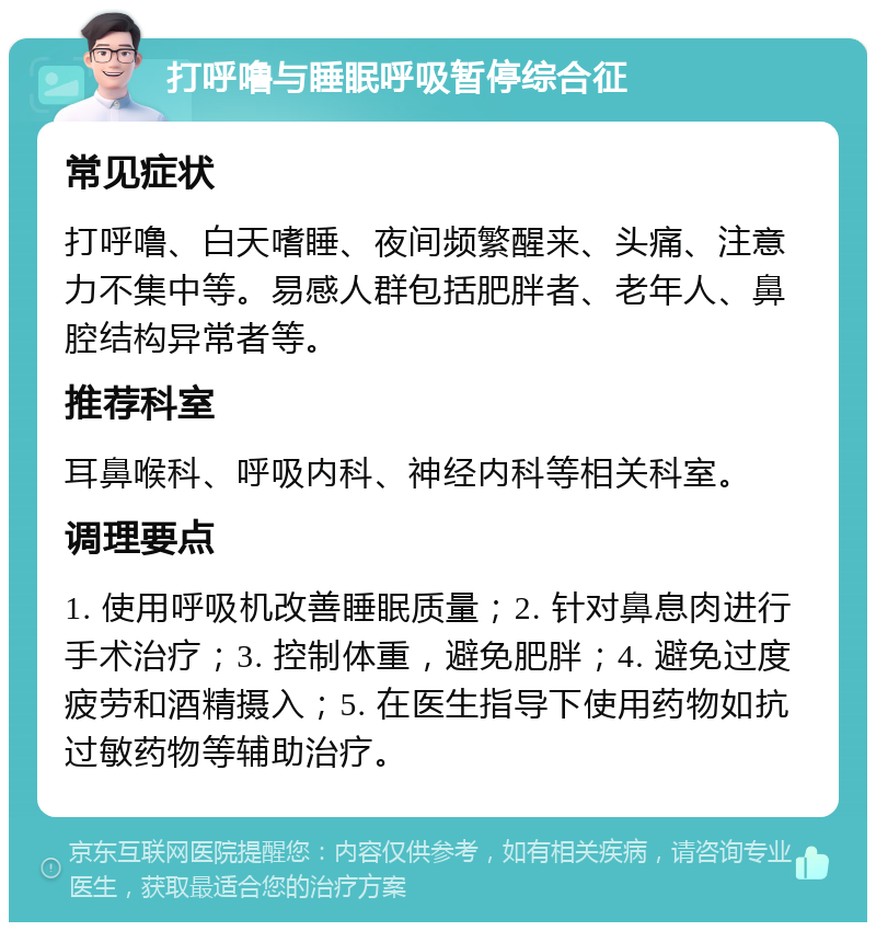 打呼噜与睡眠呼吸暂停综合征 常见症状 打呼噜、白天嗜睡、夜间频繁醒来、头痛、注意力不集中等。易感人群包括肥胖者、老年人、鼻腔结构异常者等。 推荐科室 耳鼻喉科、呼吸内科、神经内科等相关科室。 调理要点 1. 使用呼吸机改善睡眠质量；2. 针对鼻息肉进行手术治疗；3. 控制体重，避免肥胖；4. 避免过度疲劳和酒精摄入；5. 在医生指导下使用药物如抗过敏药物等辅助治疗。