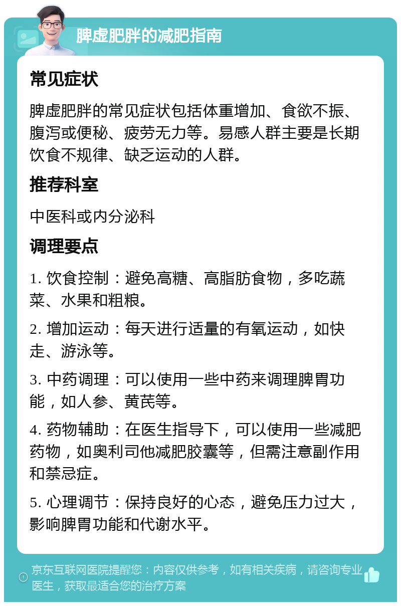 脾虚肥胖的减肥指南 常见症状 脾虚肥胖的常见症状包括体重增加、食欲不振、腹泻或便秘、疲劳无力等。易感人群主要是长期饮食不规律、缺乏运动的人群。 推荐科室 中医科或内分泌科 调理要点 1. 饮食控制：避免高糖、高脂肪食物，多吃蔬菜、水果和粗粮。 2. 增加运动：每天进行适量的有氧运动，如快走、游泳等。 3. 中药调理：可以使用一些中药来调理脾胃功能，如人参、黄芪等。 4. 药物辅助：在医生指导下，可以使用一些减肥药物，如奥利司他减肥胶囊等，但需注意副作用和禁忌症。 5. 心理调节：保持良好的心态，避免压力过大，影响脾胃功能和代谢水平。