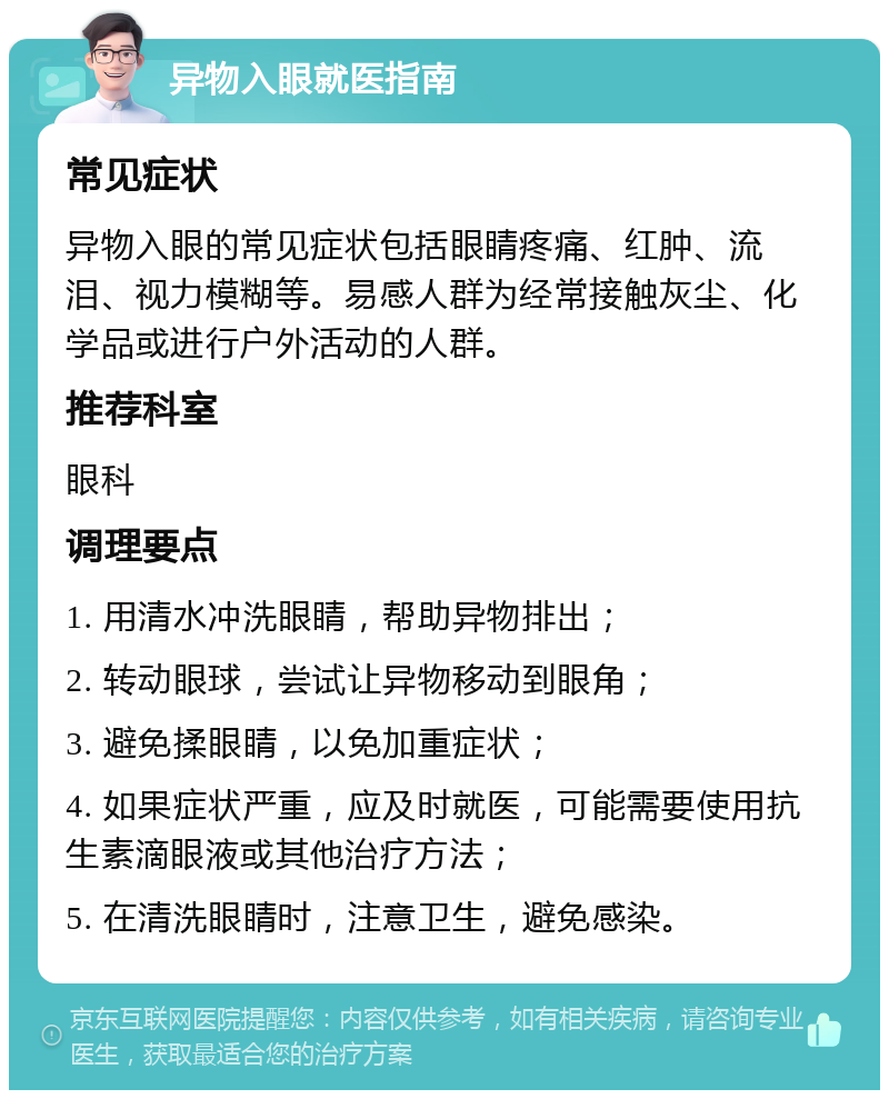 异物入眼就医指南 常见症状 异物入眼的常见症状包括眼睛疼痛、红肿、流泪、视力模糊等。易感人群为经常接触灰尘、化学品或进行户外活动的人群。 推荐科室 眼科 调理要点 1. 用清水冲洗眼睛，帮助异物排出； 2. 转动眼球，尝试让异物移动到眼角； 3. 避免揉眼睛，以免加重症状； 4. 如果症状严重，应及时就医，可能需要使用抗生素滴眼液或其他治疗方法； 5. 在清洗眼睛时，注意卫生，避免感染。