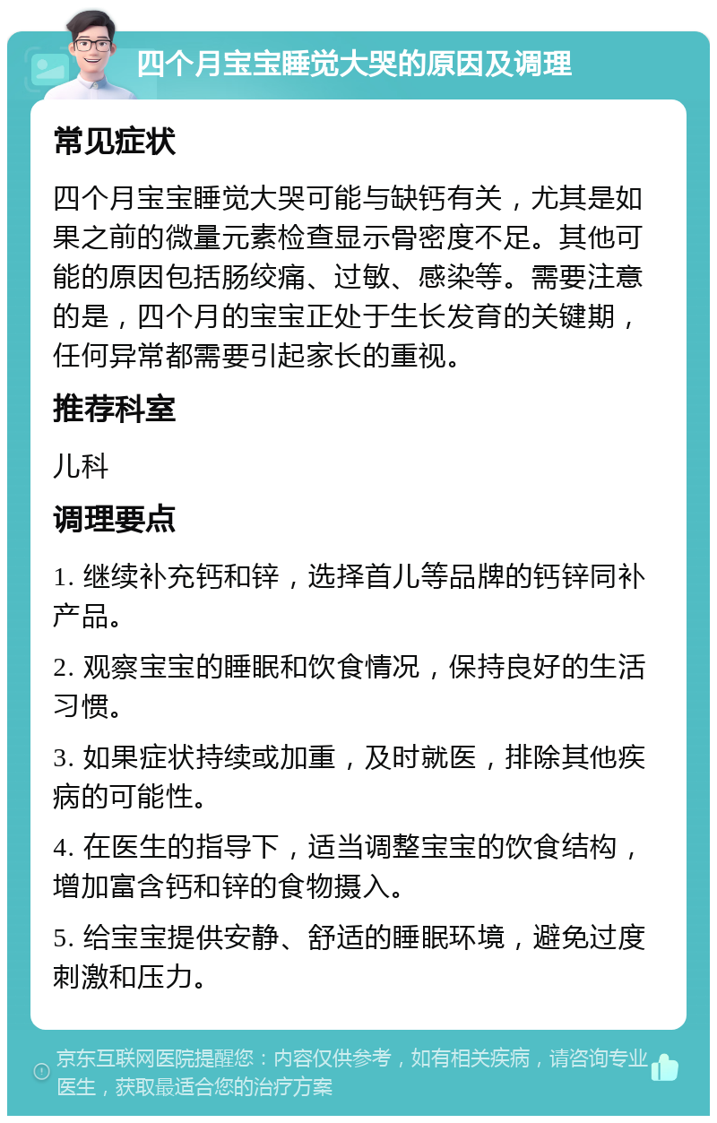 四个月宝宝睡觉大哭的原因及调理 常见症状 四个月宝宝睡觉大哭可能与缺钙有关，尤其是如果之前的微量元素检查显示骨密度不足。其他可能的原因包括肠绞痛、过敏、感染等。需要注意的是，四个月的宝宝正处于生长发育的关键期，任何异常都需要引起家长的重视。 推荐科室 儿科 调理要点 1. 继续补充钙和锌，选择首儿等品牌的钙锌同补产品。 2. 观察宝宝的睡眠和饮食情况，保持良好的生活习惯。 3. 如果症状持续或加重，及时就医，排除其他疾病的可能性。 4. 在医生的指导下，适当调整宝宝的饮食结构，增加富含钙和锌的食物摄入。 5. 给宝宝提供安静、舒适的睡眠环境，避免过度刺激和压力。