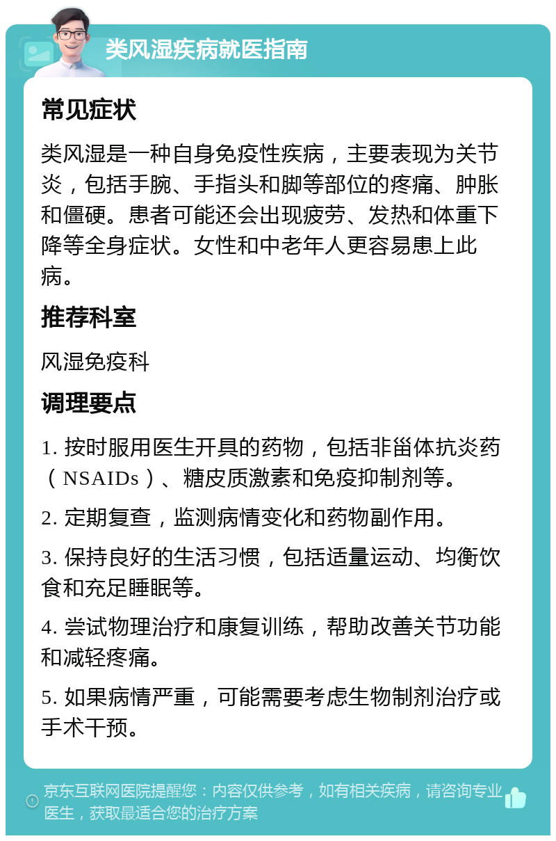 类风湿疾病就医指南 常见症状 类风湿是一种自身免疫性疾病，主要表现为关节炎，包括手腕、手指头和脚等部位的疼痛、肿胀和僵硬。患者可能还会出现疲劳、发热和体重下降等全身症状。女性和中老年人更容易患上此病。 推荐科室 风湿免疫科 调理要点 1. 按时服用医生开具的药物，包括非甾体抗炎药（NSAIDs）、糖皮质激素和免疫抑制剂等。 2. 定期复查，监测病情变化和药物副作用。 3. 保持良好的生活习惯，包括适量运动、均衡饮食和充足睡眠等。 4. 尝试物理治疗和康复训练，帮助改善关节功能和减轻疼痛。 5. 如果病情严重，可能需要考虑生物制剂治疗或手术干预。