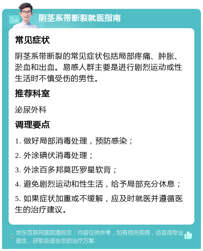 阴茎系带断裂就医指南 常见症状 阴茎系带断裂的常见症状包括局部疼痛、肿胀、淤血和出血。易感人群主要是进行剧烈运动或性生活时不慎受伤的男性。 推荐科室 泌尿外科 调理要点 1. 做好局部消毒处理，预防感染； 2. 外涂碘伏消毒处理； 3. 外涂百多邦莫匹罗星软膏； 4. 避免剧烈运动和性生活，给予局部充分休息； 5. 如果症状加重或不缓解，应及时就医并遵循医生的治疗建议。