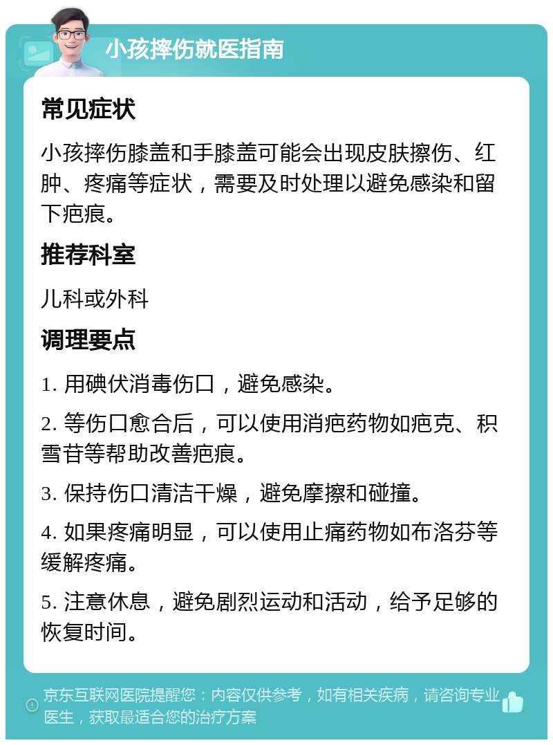 小孩摔伤就医指南 常见症状 小孩摔伤膝盖和手膝盖可能会出现皮肤擦伤、红肿、疼痛等症状，需要及时处理以避免感染和留下疤痕。 推荐科室 儿科或外科 调理要点 1. 用碘伏消毒伤口，避免感染。 2. 等伤口愈合后，可以使用消疤药物如疤克、积雪苷等帮助改善疤痕。 3. 保持伤口清洁干燥，避免摩擦和碰撞。 4. 如果疼痛明显，可以使用止痛药物如布洛芬等缓解疼痛。 5. 注意休息，避免剧烈运动和活动，给予足够的恢复时间。