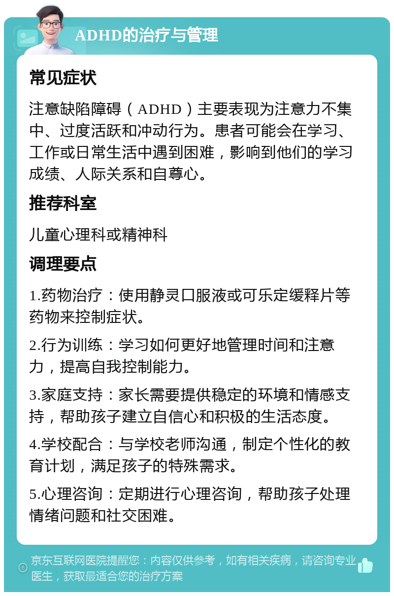 ADHD的治疗与管理 常见症状 注意缺陷障碍（ADHD）主要表现为注意力不集中、过度活跃和冲动行为。患者可能会在学习、工作或日常生活中遇到困难，影响到他们的学习成绩、人际关系和自尊心。 推荐科室 儿童心理科或精神科 调理要点 1.药物治疗：使用静灵口服液或可乐定缓释片等药物来控制症状。 2.行为训练：学习如何更好地管理时间和注意力，提高自我控制能力。 3.家庭支持：家长需要提供稳定的环境和情感支持，帮助孩子建立自信心和积极的生活态度。 4.学校配合：与学校老师沟通，制定个性化的教育计划，满足孩子的特殊需求。 5.心理咨询：定期进行心理咨询，帮助孩子处理情绪问题和社交困难。