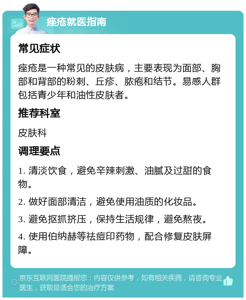 痤疮就医指南 常见症状 痤疮是一种常见的皮肤病，主要表现为面部、胸部和背部的粉刺、丘疹、脓疱和结节。易感人群包括青少年和油性皮肤者。 推荐科室 皮肤科 调理要点 1. 清淡饮食，避免辛辣刺激、油腻及过甜的食物。 2. 做好面部清洁，避免使用油质的化妆品。 3. 避免抠抓挤压，保持生活规律，避免熬夜。 4. 使用伯纳赫等祛痘印药物，配合修复皮肤屏障。