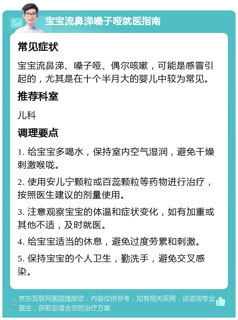 宝宝流鼻涕嗓子哑就医指南 常见症状 宝宝流鼻涕、嗓子哑、偶尔咳嗽，可能是感冒引起的，尤其是在十个半月大的婴儿中较为常见。 推荐科室 儿科 调理要点 1. 给宝宝多喝水，保持室内空气湿润，避免干燥刺激喉咙。 2. 使用安儿宁颗粒或百蕊颗粒等药物进行治疗，按照医生建议的剂量使用。 3. 注意观察宝宝的体温和症状变化，如有加重或其他不适，及时就医。 4. 给宝宝适当的休息，避免过度劳累和刺激。 5. 保持宝宝的个人卫生，勤洗手，避免交叉感染。