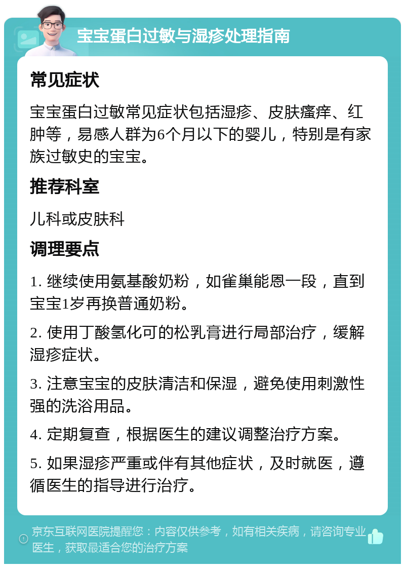 宝宝蛋白过敏与湿疹处理指南 常见症状 宝宝蛋白过敏常见症状包括湿疹、皮肤瘙痒、红肿等，易感人群为6个月以下的婴儿，特别是有家族过敏史的宝宝。 推荐科室 儿科或皮肤科 调理要点 1. 继续使用氨基酸奶粉，如雀巢能恩一段，直到宝宝1岁再换普通奶粉。 2. 使用丁酸氢化可的松乳膏进行局部治疗，缓解湿疹症状。 3. 注意宝宝的皮肤清洁和保湿，避免使用刺激性强的洗浴用品。 4. 定期复查，根据医生的建议调整治疗方案。 5. 如果湿疹严重或伴有其他症状，及时就医，遵循医生的指导进行治疗。