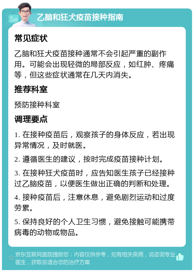 乙脑和狂犬疫苗接种指南 常见症状 乙脑和狂犬疫苗接种通常不会引起严重的副作用。可能会出现轻微的局部反应，如红肿、疼痛等，但这些症状通常在几天内消失。 推荐科室 预防接种科室 调理要点 1. 在接种疫苗后，观察孩子的身体反应，若出现异常情况，及时就医。 2. 遵循医生的建议，按时完成疫苗接种计划。 3. 在接种狂犬疫苗时，应告知医生孩子已经接种过乙脑疫苗，以便医生做出正确的判断和处理。 4. 接种疫苗后，注意休息，避免剧烈运动和过度劳累。 5. 保持良好的个人卫生习惯，避免接触可能携带病毒的动物或物品。