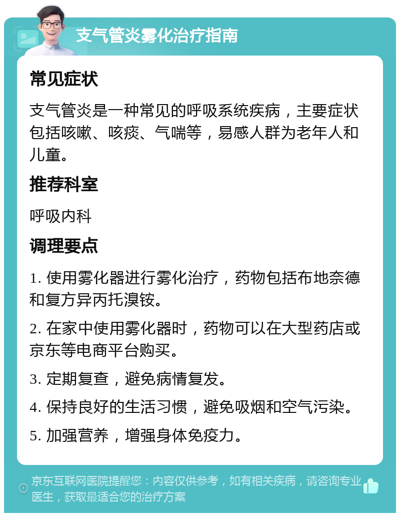 支气管炎雾化治疗指南 常见症状 支气管炎是一种常见的呼吸系统疾病，主要症状包括咳嗽、咳痰、气喘等，易感人群为老年人和儿童。 推荐科室 呼吸内科 调理要点 1. 使用雾化器进行雾化治疗，药物包括布地奈德和复方异丙托溴铵。 2. 在家中使用雾化器时，药物可以在大型药店或京东等电商平台购买。 3. 定期复查，避免病情复发。 4. 保持良好的生活习惯，避免吸烟和空气污染。 5. 加强营养，增强身体免疫力。