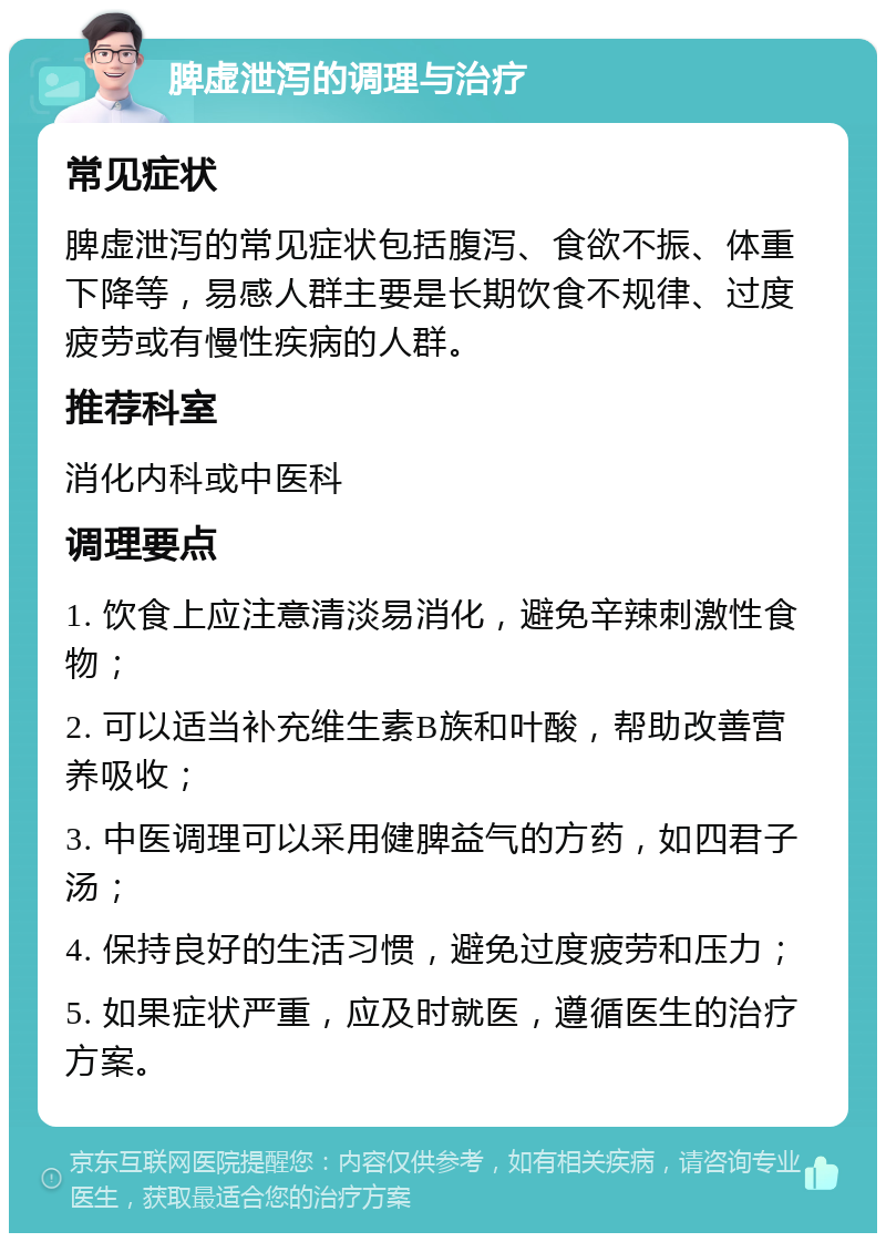 脾虚泄泻的调理与治疗 常见症状 脾虚泄泻的常见症状包括腹泻、食欲不振、体重下降等，易感人群主要是长期饮食不规律、过度疲劳或有慢性疾病的人群。 推荐科室 消化内科或中医科 调理要点 1. 饮食上应注意清淡易消化，避免辛辣刺激性食物； 2. 可以适当补充维生素B族和叶酸，帮助改善营养吸收； 3. 中医调理可以采用健脾益气的方药，如四君子汤； 4. 保持良好的生活习惯，避免过度疲劳和压力； 5. 如果症状严重，应及时就医，遵循医生的治疗方案。