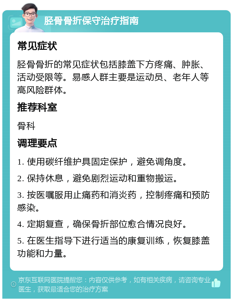 胫骨骨折保守治疗指南 常见症状 胫骨骨折的常见症状包括膝盖下方疼痛、肿胀、活动受限等。易感人群主要是运动员、老年人等高风险群体。 推荐科室 骨科 调理要点 1. 使用碳纤维护具固定保护，避免调角度。 2. 保持休息，避免剧烈运动和重物搬运。 3. 按医嘱服用止痛药和消炎药，控制疼痛和预防感染。 4. 定期复查，确保骨折部位愈合情况良好。 5. 在医生指导下进行适当的康复训练，恢复膝盖功能和力量。