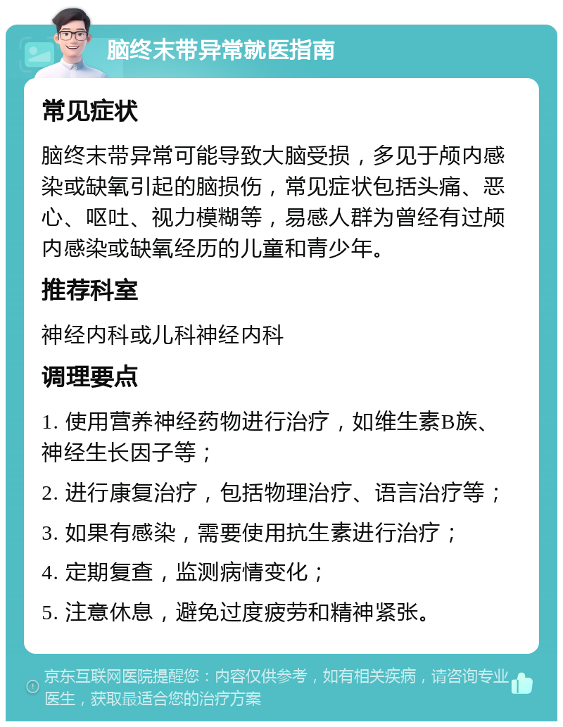 脑终末带异常就医指南 常见症状 脑终末带异常可能导致大脑受损，多见于颅内感染或缺氧引起的脑损伤，常见症状包括头痛、恶心、呕吐、视力模糊等，易感人群为曾经有过颅内感染或缺氧经历的儿童和青少年。 推荐科室 神经内科或儿科神经内科 调理要点 1. 使用营养神经药物进行治疗，如维生素B族、神经生长因子等； 2. 进行康复治疗，包括物理治疗、语言治疗等； 3. 如果有感染，需要使用抗生素进行治疗； 4. 定期复查，监测病情变化； 5. 注意休息，避免过度疲劳和精神紧张。