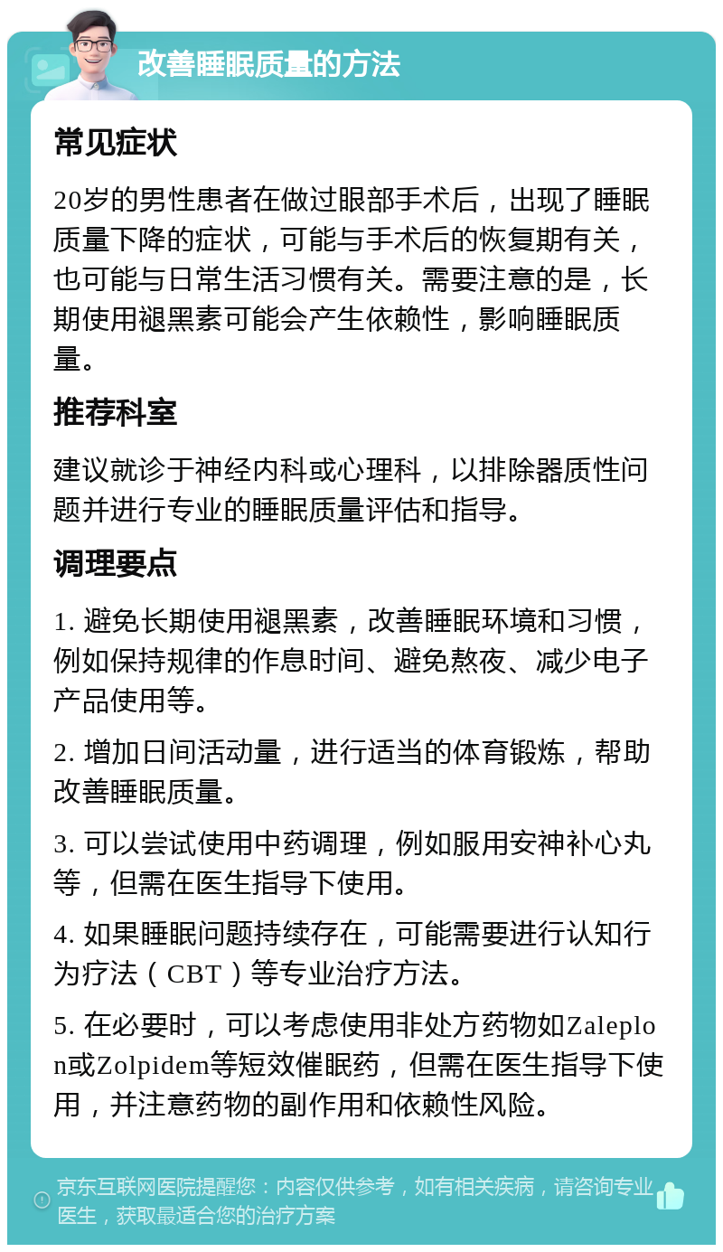 改善睡眠质量的方法 常见症状 20岁的男性患者在做过眼部手术后，出现了睡眠质量下降的症状，可能与手术后的恢复期有关，也可能与日常生活习惯有关。需要注意的是，长期使用褪黑素可能会产生依赖性，影响睡眠质量。 推荐科室 建议就诊于神经内科或心理科，以排除器质性问题并进行专业的睡眠质量评估和指导。 调理要点 1. 避免长期使用褪黑素，改善睡眠环境和习惯，例如保持规律的作息时间、避免熬夜、减少电子产品使用等。 2. 增加日间活动量，进行适当的体育锻炼，帮助改善睡眠质量。 3. 可以尝试使用中药调理，例如服用安神补心丸等，但需在医生指导下使用。 4. 如果睡眠问题持续存在，可能需要进行认知行为疗法（CBT）等专业治疗方法。 5. 在必要时，可以考虑使用非处方药物如Zaleplon或Zolpidem等短效催眠药，但需在医生指导下使用，并注意药物的副作用和依赖性风险。