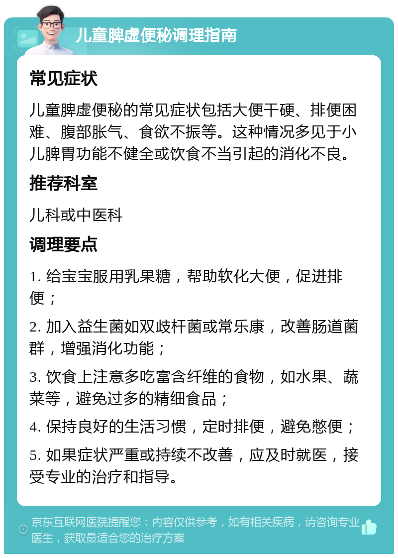 儿童脾虚便秘调理指南 常见症状 儿童脾虚便秘的常见症状包括大便干硬、排便困难、腹部胀气、食欲不振等。这种情况多见于小儿脾胃功能不健全或饮食不当引起的消化不良。 推荐科室 儿科或中医科 调理要点 1. 给宝宝服用乳果糖，帮助软化大便，促进排便； 2. 加入益生菌如双歧杆菌或常乐康，改善肠道菌群，增强消化功能； 3. 饮食上注意多吃富含纤维的食物，如水果、蔬菜等，避免过多的精细食品； 4. 保持良好的生活习惯，定时排便，避免憋便； 5. 如果症状严重或持续不改善，应及时就医，接受专业的治疗和指导。