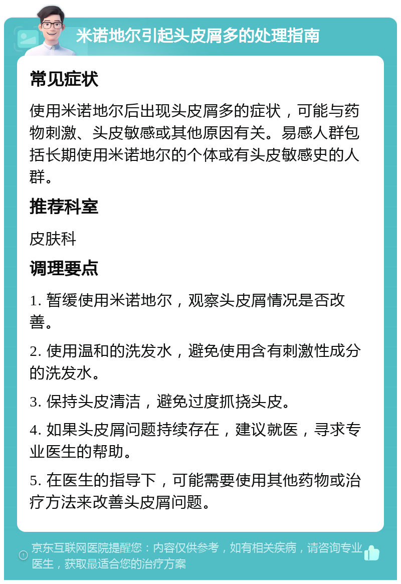 米诺地尔引起头皮屑多的处理指南 常见症状 使用米诺地尔后出现头皮屑多的症状，可能与药物刺激、头皮敏感或其他原因有关。易感人群包括长期使用米诺地尔的个体或有头皮敏感史的人群。 推荐科室 皮肤科 调理要点 1. 暂缓使用米诺地尔，观察头皮屑情况是否改善。 2. 使用温和的洗发水，避免使用含有刺激性成分的洗发水。 3. 保持头皮清洁，避免过度抓挠头皮。 4. 如果头皮屑问题持续存在，建议就医，寻求专业医生的帮助。 5. 在医生的指导下，可能需要使用其他药物或治疗方法来改善头皮屑问题。