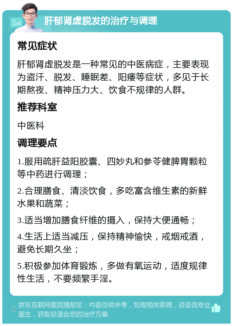 肝郁肾虚脱发的治疗与调理 常见症状 肝郁肾虚脱发是一种常见的中医病症，主要表现为盗汗、脱发、睡眠差、阳痿等症状，多见于长期熬夜、精神压力大、饮食不规律的人群。 推荐科室 中医科 调理要点 1.服用疏肝益阳胶囊、四妙丸和参苓健脾胃颗粒等中药进行调理； 2.合理膳食、清淡饮食，多吃富含维生素的新鲜水果和蔬菜； 3.适当增加膳食纤维的摄入，保持大便通畅； 4.生活上适当减压，保持精神愉快，戒烟戒酒，避免长期久坐； 5.积极参加体育锻炼，多做有氧运动，适度规律性生活，不要频繁手淫。