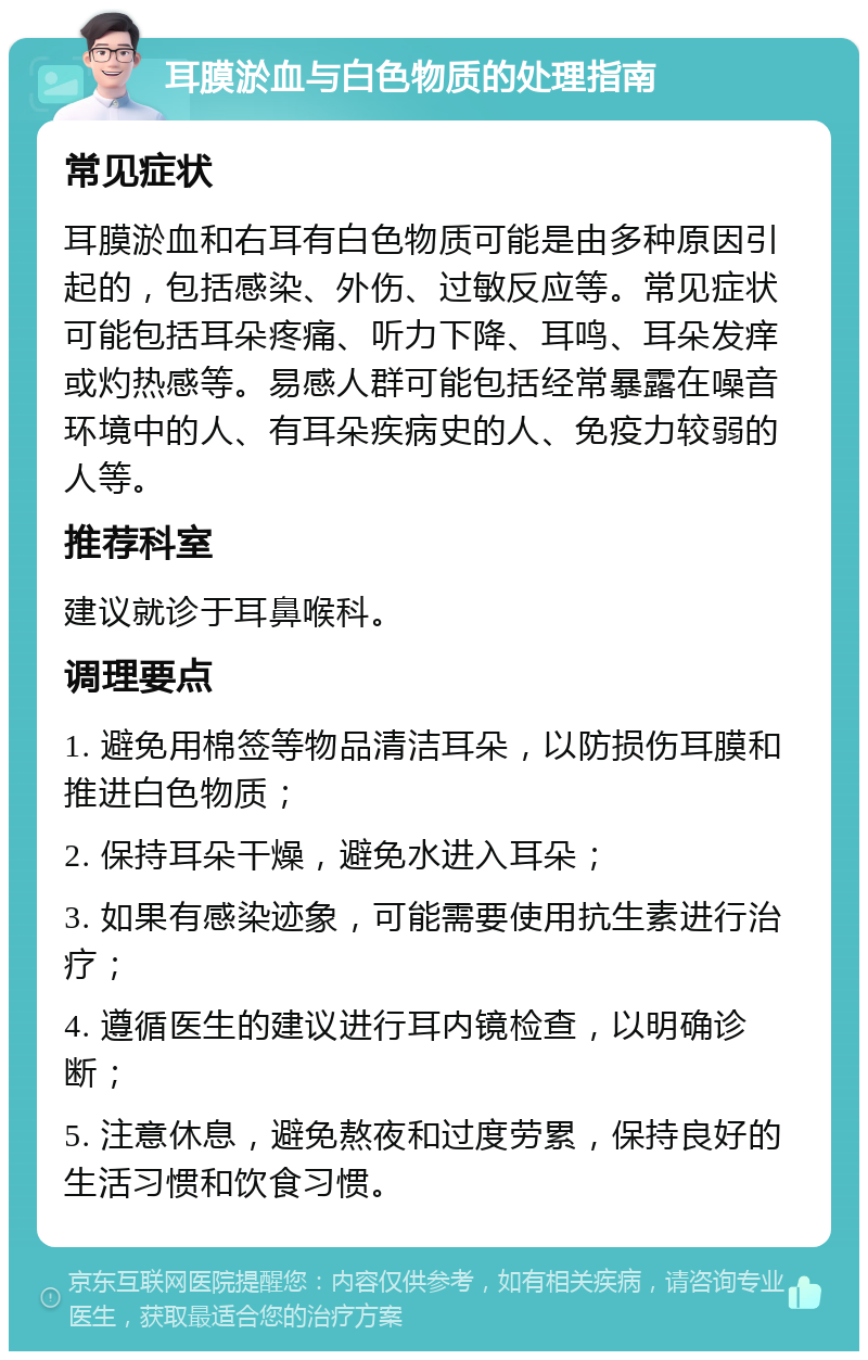 耳膜淤血与白色物质的处理指南 常见症状 耳膜淤血和右耳有白色物质可能是由多种原因引起的，包括感染、外伤、过敏反应等。常见症状可能包括耳朵疼痛、听力下降、耳鸣、耳朵发痒或灼热感等。易感人群可能包括经常暴露在噪音环境中的人、有耳朵疾病史的人、免疫力较弱的人等。 推荐科室 建议就诊于耳鼻喉科。 调理要点 1. 避免用棉签等物品清洁耳朵，以防损伤耳膜和推进白色物质； 2. 保持耳朵干燥，避免水进入耳朵； 3. 如果有感染迹象，可能需要使用抗生素进行治疗； 4. 遵循医生的建议进行耳内镜检查，以明确诊断； 5. 注意休息，避免熬夜和过度劳累，保持良好的生活习惯和饮食习惯。