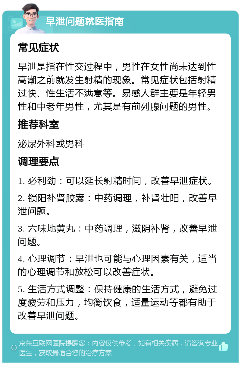 早泄问题就医指南 常见症状 早泄是指在性交过程中，男性在女性尚未达到性高潮之前就发生射精的现象。常见症状包括射精过快、性生活不满意等。易感人群主要是年轻男性和中老年男性，尤其是有前列腺问题的男性。 推荐科室 泌尿外科或男科 调理要点 1. 必利劲：可以延长射精时间，改善早泄症状。 2. 锁阳补肾胶囊：中药调理，补肾壮阳，改善早泄问题。 3. 六味地黄丸：中药调理，滋阴补肾，改善早泄问题。 4. 心理调节：早泄也可能与心理因素有关，适当的心理调节和放松可以改善症状。 5. 生活方式调整：保持健康的生活方式，避免过度疲劳和压力，均衡饮食，适量运动等都有助于改善早泄问题。