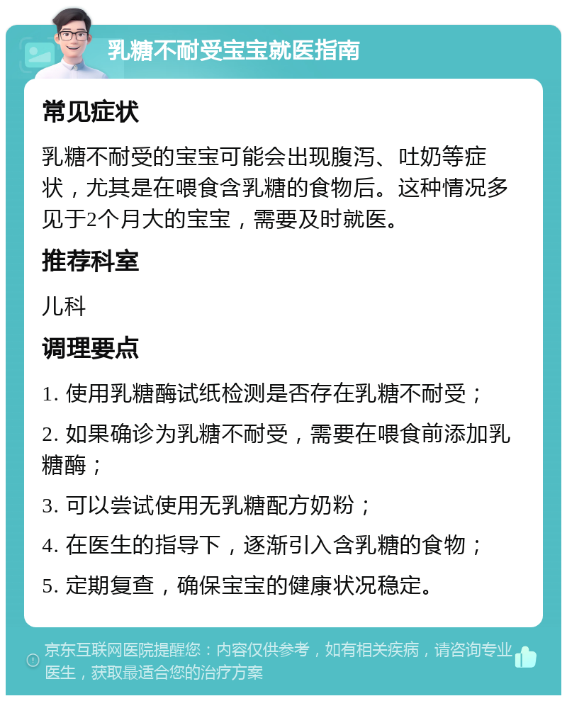 乳糖不耐受宝宝就医指南 常见症状 乳糖不耐受的宝宝可能会出现腹泻、吐奶等症状，尤其是在喂食含乳糖的食物后。这种情况多见于2个月大的宝宝，需要及时就医。 推荐科室 儿科 调理要点 1. 使用乳糖酶试纸检测是否存在乳糖不耐受； 2. 如果确诊为乳糖不耐受，需要在喂食前添加乳糖酶； 3. 可以尝试使用无乳糖配方奶粉； 4. 在医生的指导下，逐渐引入含乳糖的食物； 5. 定期复查，确保宝宝的健康状况稳定。