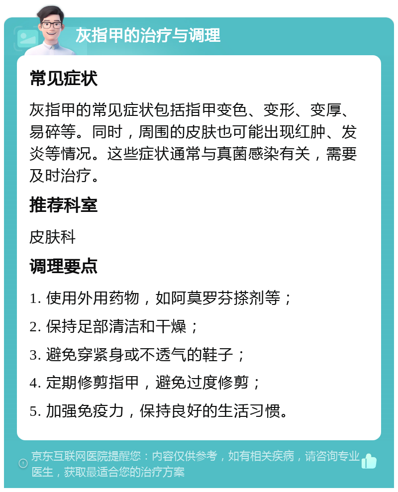 灰指甲的治疗与调理 常见症状 灰指甲的常见症状包括指甲变色、变形、变厚、易碎等。同时，周围的皮肤也可能出现红肿、发炎等情况。这些症状通常与真菌感染有关，需要及时治疗。 推荐科室 皮肤科 调理要点 1. 使用外用药物，如阿莫罗芬搽剂等； 2. 保持足部清洁和干燥； 3. 避免穿紧身或不透气的鞋子； 4. 定期修剪指甲，避免过度修剪； 5. 加强免疫力，保持良好的生活习惯。