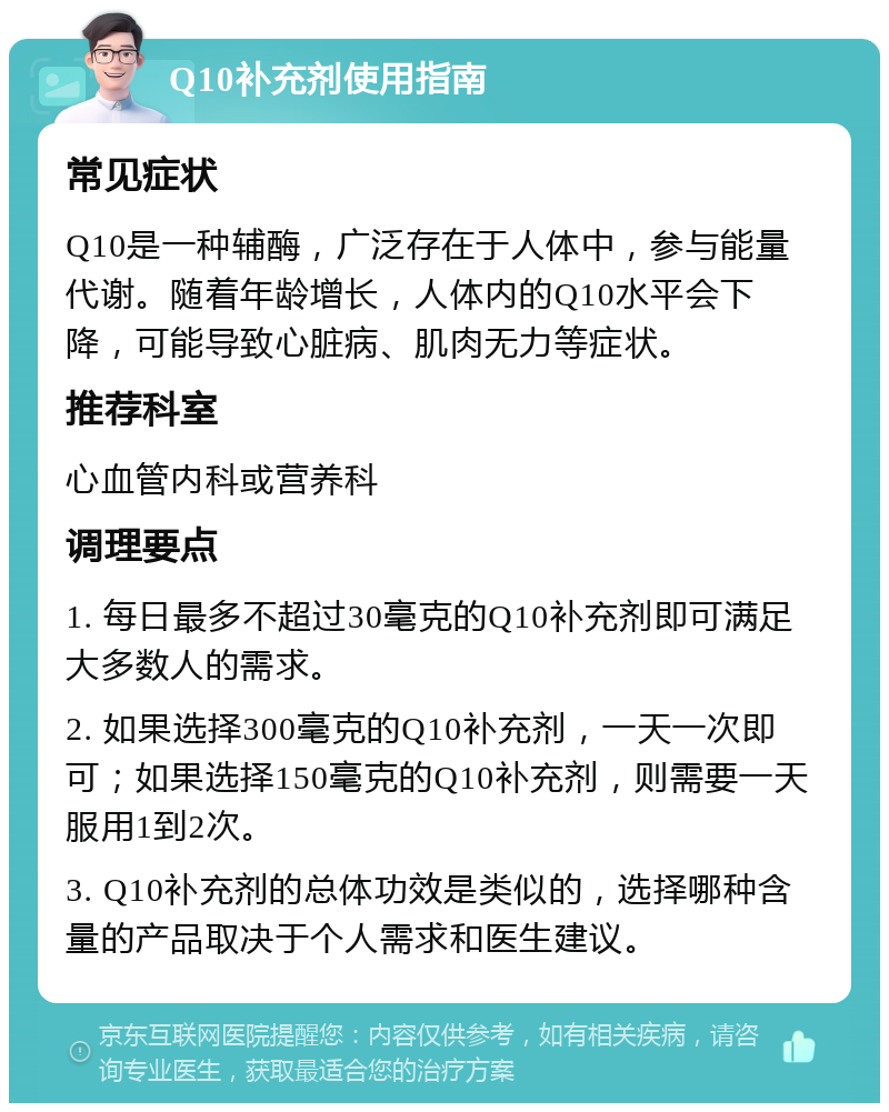 Q10补充剂使用指南 常见症状 Q10是一种辅酶，广泛存在于人体中，参与能量代谢。随着年龄增长，人体内的Q10水平会下降，可能导致心脏病、肌肉无力等症状。 推荐科室 心血管内科或营养科 调理要点 1. 每日最多不超过30毫克的Q10补充剂即可满足大多数人的需求。 2. 如果选择300毫克的Q10补充剂，一天一次即可；如果选择150毫克的Q10补充剂，则需要一天服用1到2次。 3. Q10补充剂的总体功效是类似的，选择哪种含量的产品取决于个人需求和医生建议。