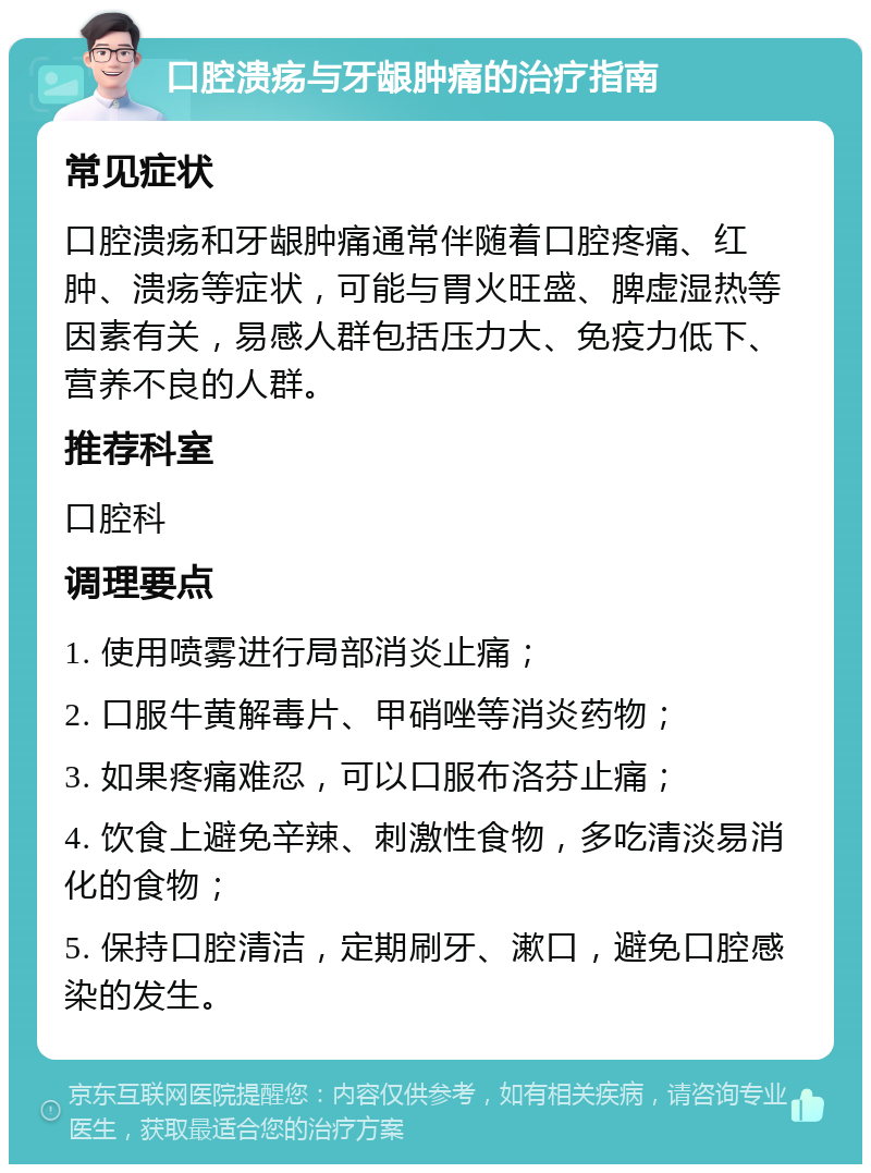 口腔溃疡与牙龈肿痛的治疗指南 常见症状 口腔溃疡和牙龈肿痛通常伴随着口腔疼痛、红肿、溃疡等症状，可能与胃火旺盛、脾虚湿热等因素有关，易感人群包括压力大、免疫力低下、营养不良的人群。 推荐科室 口腔科 调理要点 1. 使用喷雾进行局部消炎止痛； 2. 口服牛黄解毒片、甲硝唑等消炎药物； 3. 如果疼痛难忍，可以口服布洛芬止痛； 4. 饮食上避免辛辣、刺激性食物，多吃清淡易消化的食物； 5. 保持口腔清洁，定期刷牙、漱口，避免口腔感染的发生。