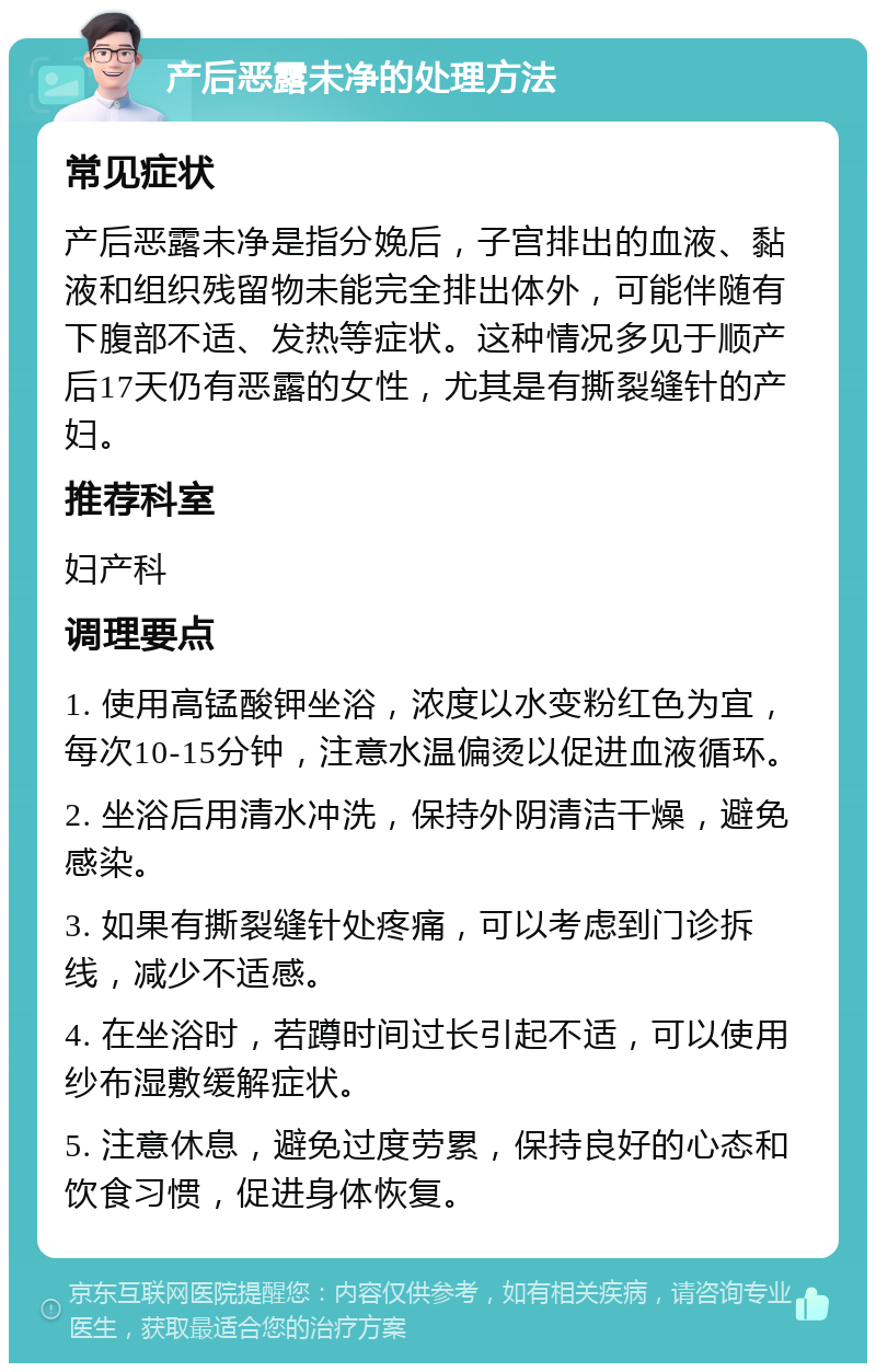 产后恶露未净的处理方法 常见症状 产后恶露未净是指分娩后，子宫排出的血液、黏液和组织残留物未能完全排出体外，可能伴随有下腹部不适、发热等症状。这种情况多见于顺产后17天仍有恶露的女性，尤其是有撕裂缝针的产妇。 推荐科室 妇产科 调理要点 1. 使用高锰酸钾坐浴，浓度以水变粉红色为宜，每次10-15分钟，注意水温偏烫以促进血液循环。 2. 坐浴后用清水冲洗，保持外阴清洁干燥，避免感染。 3. 如果有撕裂缝针处疼痛，可以考虑到门诊拆线，减少不适感。 4. 在坐浴时，若蹲时间过长引起不适，可以使用纱布湿敷缓解症状。 5. 注意休息，避免过度劳累，保持良好的心态和饮食习惯，促进身体恢复。