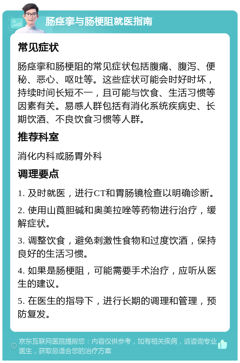 肠痉挛与肠梗阻就医指南 常见症状 肠痉挛和肠梗阻的常见症状包括腹痛、腹泻、便秘、恶心、呕吐等。这些症状可能会时好时坏，持续时间长短不一，且可能与饮食、生活习惯等因素有关。易感人群包括有消化系统疾病史、长期饮酒、不良饮食习惯等人群。 推荐科室 消化内科或肠胃外科 调理要点 1. 及时就医，进行CT和胃肠镜检查以明确诊断。 2. 使用山莨胆碱和奥美拉唑等药物进行治疗，缓解症状。 3. 调整饮食，避免刺激性食物和过度饮酒，保持良好的生活习惯。 4. 如果是肠梗阻，可能需要手术治疗，应听从医生的建议。 5. 在医生的指导下，进行长期的调理和管理，预防复发。