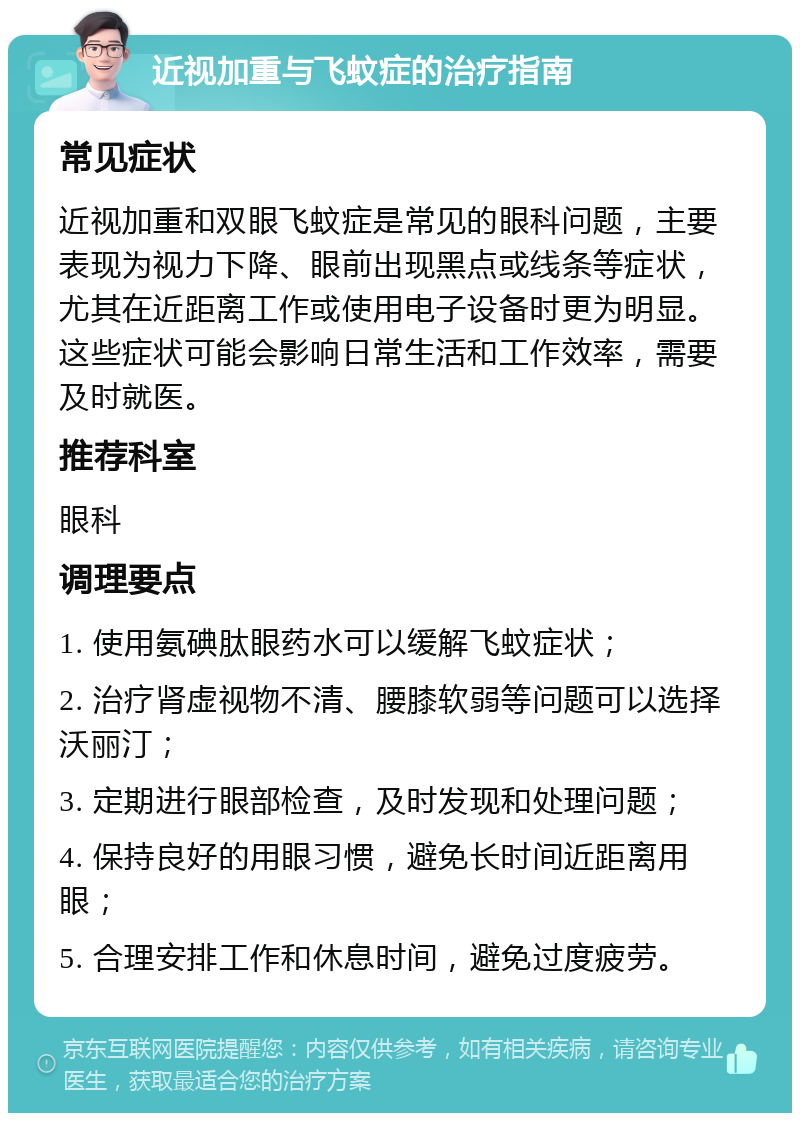 近视加重与飞蚊症的治疗指南 常见症状 近视加重和双眼飞蚊症是常见的眼科问题，主要表现为视力下降、眼前出现黑点或线条等症状，尤其在近距离工作或使用电子设备时更为明显。这些症状可能会影响日常生活和工作效率，需要及时就医。 推荐科室 眼科 调理要点 1. 使用氨碘肽眼药水可以缓解飞蚊症状； 2. 治疗肾虚视物不清、腰膝软弱等问题可以选择沃丽汀； 3. 定期进行眼部检查，及时发现和处理问题； 4. 保持良好的用眼习惯，避免长时间近距离用眼； 5. 合理安排工作和休息时间，避免过度疲劳。