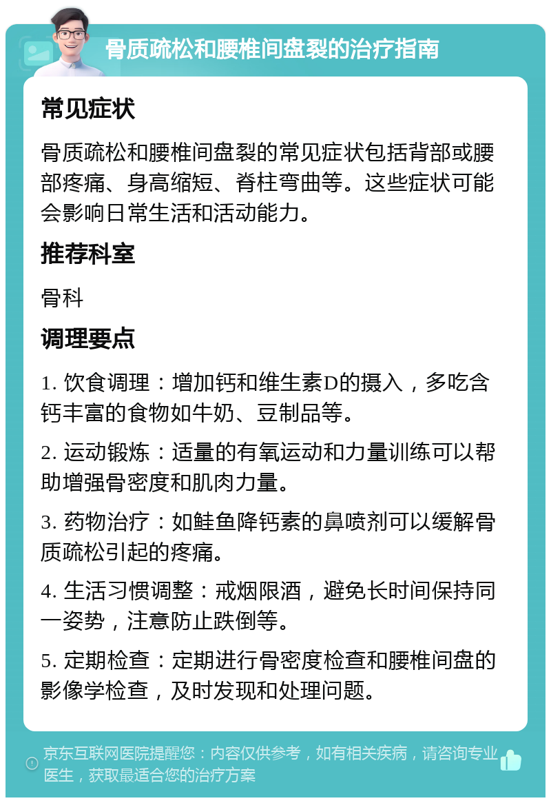 骨质疏松和腰椎间盘裂的治疗指南 常见症状 骨质疏松和腰椎间盘裂的常见症状包括背部或腰部疼痛、身高缩短、脊柱弯曲等。这些症状可能会影响日常生活和活动能力。 推荐科室 骨科 调理要点 1. 饮食调理：增加钙和维生素D的摄入，多吃含钙丰富的食物如牛奶、豆制品等。 2. 运动锻炼：适量的有氧运动和力量训练可以帮助增强骨密度和肌肉力量。 3. 药物治疗：如鲑鱼降钙素的鼻喷剂可以缓解骨质疏松引起的疼痛。 4. 生活习惯调整：戒烟限酒，避免长时间保持同一姿势，注意防止跌倒等。 5. 定期检查：定期进行骨密度检查和腰椎间盘的影像学检查，及时发现和处理问题。