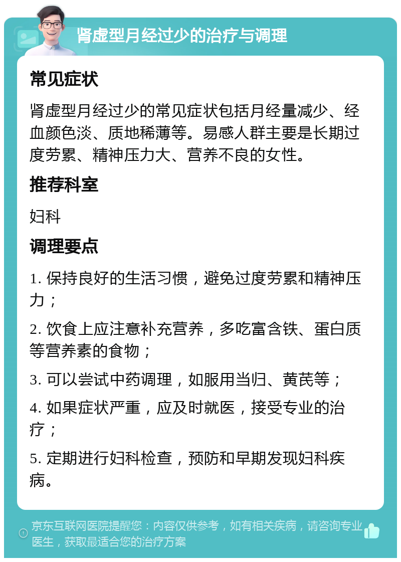 肾虚型月经过少的治疗与调理 常见症状 肾虚型月经过少的常见症状包括月经量减少、经血颜色淡、质地稀薄等。易感人群主要是长期过度劳累、精神压力大、营养不良的女性。 推荐科室 妇科 调理要点 1. 保持良好的生活习惯，避免过度劳累和精神压力； 2. 饮食上应注意补充营养，多吃富含铁、蛋白质等营养素的食物； 3. 可以尝试中药调理，如服用当归、黄芪等； 4. 如果症状严重，应及时就医，接受专业的治疗； 5. 定期进行妇科检查，预防和早期发现妇科疾病。