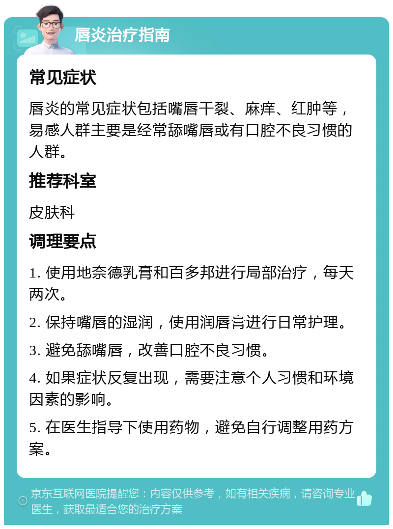 唇炎治疗指南 常见症状 唇炎的常见症状包括嘴唇干裂、麻痒、红肿等，易感人群主要是经常舔嘴唇或有口腔不良习惯的人群。 推荐科室 皮肤科 调理要点 1. 使用地奈德乳膏和百多邦进行局部治疗，每天两次。 2. 保持嘴唇的湿润，使用润唇膏进行日常护理。 3. 避免舔嘴唇，改善口腔不良习惯。 4. 如果症状反复出现，需要注意个人习惯和环境因素的影响。 5. 在医生指导下使用药物，避免自行调整用药方案。