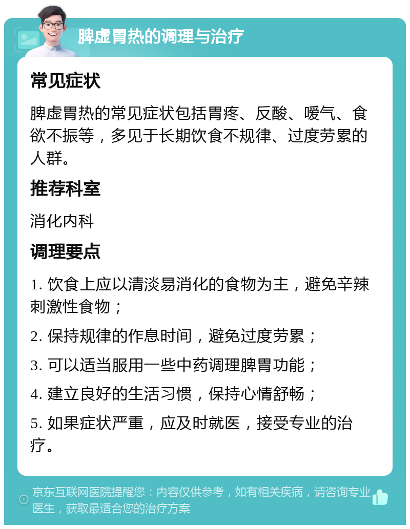 脾虚胃热的调理与治疗 常见症状 脾虚胃热的常见症状包括胃疼、反酸、嗳气、食欲不振等，多见于长期饮食不规律、过度劳累的人群。 推荐科室 消化内科 调理要点 1. 饮食上应以清淡易消化的食物为主，避免辛辣刺激性食物； 2. 保持规律的作息时间，避免过度劳累； 3. 可以适当服用一些中药调理脾胃功能； 4. 建立良好的生活习惯，保持心情舒畅； 5. 如果症状严重，应及时就医，接受专业的治疗。