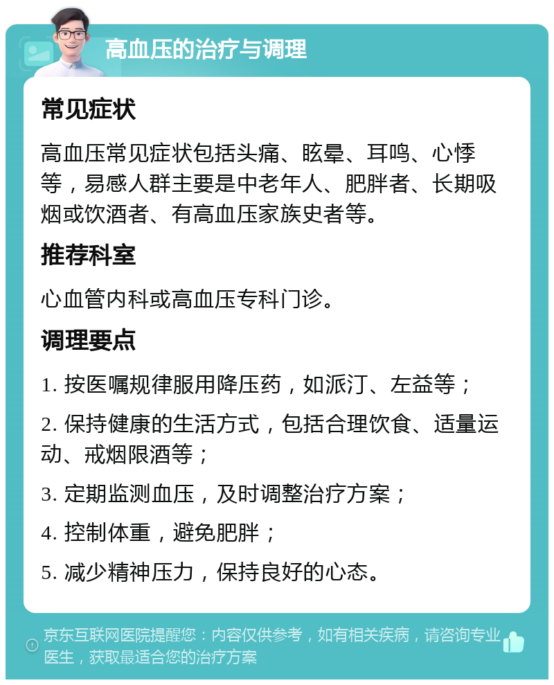 高血压的治疗与调理 常见症状 高血压常见症状包括头痛、眩晕、耳鸣、心悸等，易感人群主要是中老年人、肥胖者、长期吸烟或饮酒者、有高血压家族史者等。 推荐科室 心血管内科或高血压专科门诊。 调理要点 1. 按医嘱规律服用降压药，如派汀、左益等； 2. 保持健康的生活方式，包括合理饮食、适量运动、戒烟限酒等； 3. 定期监测血压，及时调整治疗方案； 4. 控制体重，避免肥胖； 5. 减少精神压力，保持良好的心态。