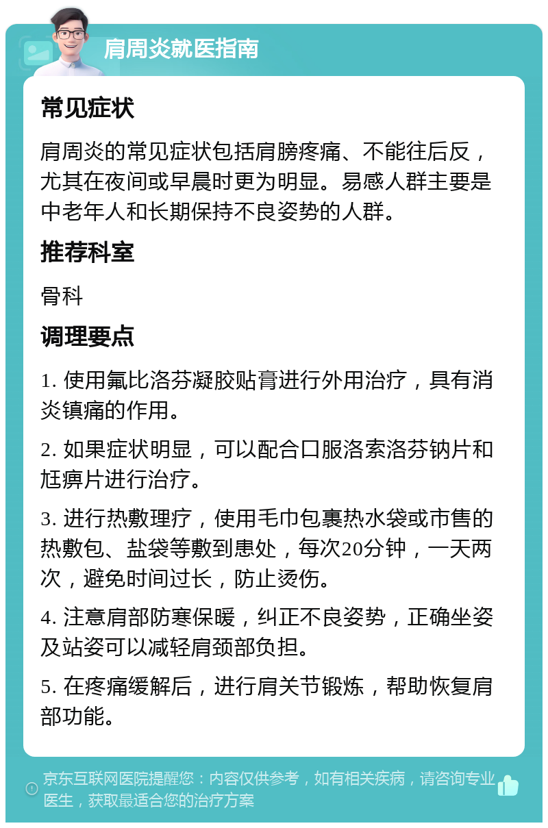 肩周炎就医指南 常见症状 肩周炎的常见症状包括肩膀疼痛、不能往后反，尤其在夜间或早晨时更为明显。易感人群主要是中老年人和长期保持不良姿势的人群。 推荐科室 骨科 调理要点 1. 使用氟比洛芬凝胶贴膏进行外用治疗，具有消炎镇痛的作用。 2. 如果症状明显，可以配合口服洛索洛芬钠片和尪痹片进行治疗。 3. 进行热敷理疗，使用毛巾包裹热水袋或市售的热敷包、盐袋等敷到患处，每次20分钟，一天两次，避免时间过长，防止烫伤。 4. 注意肩部防寒保暖，纠正不良姿势，正确坐姿及站姿可以减轻肩颈部负担。 5. 在疼痛缓解后，进行肩关节锻炼，帮助恢复肩部功能。