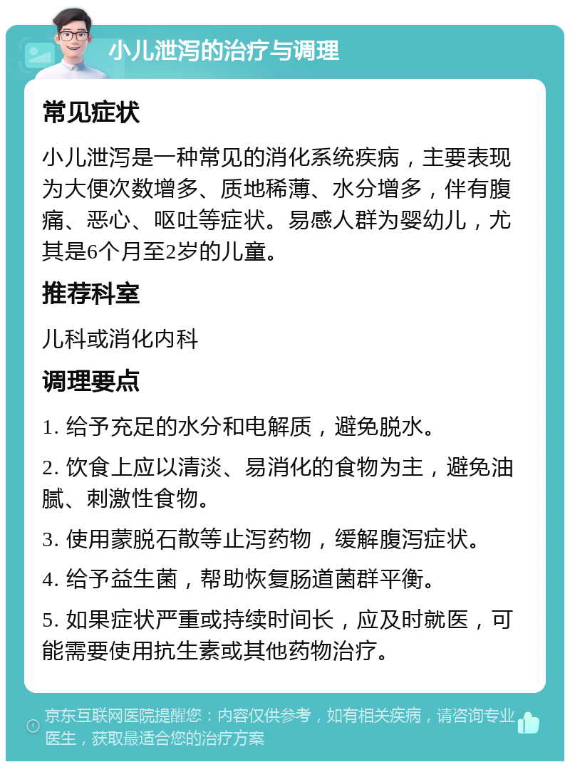 小儿泄泻的治疗与调理 常见症状 小儿泄泻是一种常见的消化系统疾病，主要表现为大便次数增多、质地稀薄、水分增多，伴有腹痛、恶心、呕吐等症状。易感人群为婴幼儿，尤其是6个月至2岁的儿童。 推荐科室 儿科或消化内科 调理要点 1. 给予充足的水分和电解质，避免脱水。 2. 饮食上应以清淡、易消化的食物为主，避免油腻、刺激性食物。 3. 使用蒙脱石散等止泻药物，缓解腹泻症状。 4. 给予益生菌，帮助恢复肠道菌群平衡。 5. 如果症状严重或持续时间长，应及时就医，可能需要使用抗生素或其他药物治疗。