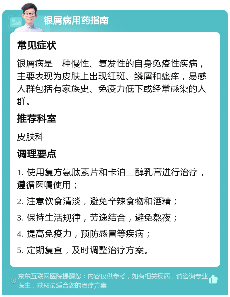 银屑病用药指南 常见症状 银屑病是一种慢性、复发性的自身免疫性疾病，主要表现为皮肤上出现红斑、鳞屑和瘙痒，易感人群包括有家族史、免疫力低下或经常感染的人群。 推荐科室 皮肤科 调理要点 1. 使用复方氨肽素片和卡泊三醇乳膏进行治疗，遵循医嘱使用； 2. 注意饮食清淡，避免辛辣食物和酒精； 3. 保持生活规律，劳逸结合，避免熬夜； 4. 提高免疫力，预防感冒等疾病； 5. 定期复查，及时调整治疗方案。