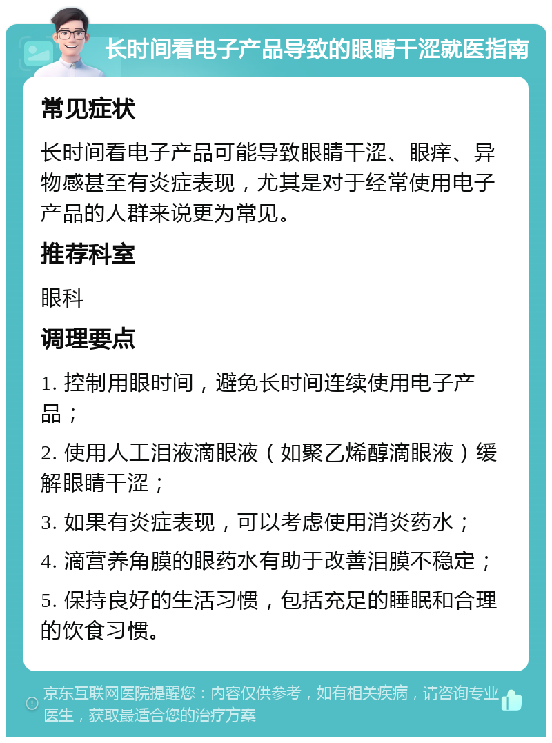 长时间看电子产品导致的眼睛干涩就医指南 常见症状 长时间看电子产品可能导致眼睛干涩、眼痒、异物感甚至有炎症表现，尤其是对于经常使用电子产品的人群来说更为常见。 推荐科室 眼科 调理要点 1. 控制用眼时间，避免长时间连续使用电子产品； 2. 使用人工泪液滴眼液（如聚乙烯醇滴眼液）缓解眼睛干涩； 3. 如果有炎症表现，可以考虑使用消炎药水； 4. 滴营养角膜的眼药水有助于改善泪膜不稳定； 5. 保持良好的生活习惯，包括充足的睡眠和合理的饮食习惯。